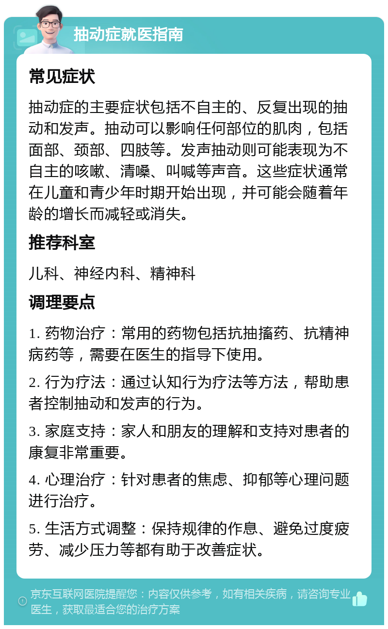 抽动症就医指南 常见症状 抽动症的主要症状包括不自主的、反复出现的抽动和发声。抽动可以影响任何部位的肌肉，包括面部、颈部、四肢等。发声抽动则可能表现为不自主的咳嗽、清嗓、叫喊等声音。这些症状通常在儿童和青少年时期开始出现，并可能会随着年龄的增长而减轻或消失。 推荐科室 儿科、神经内科、精神科 调理要点 1. 药物治疗：常用的药物包括抗抽搐药、抗精神病药等，需要在医生的指导下使用。 2. 行为疗法：通过认知行为疗法等方法，帮助患者控制抽动和发声的行为。 3. 家庭支持：家人和朋友的理解和支持对患者的康复非常重要。 4. 心理治疗：针对患者的焦虑、抑郁等心理问题进行治疗。 5. 生活方式调整：保持规律的作息、避免过度疲劳、减少压力等都有助于改善症状。