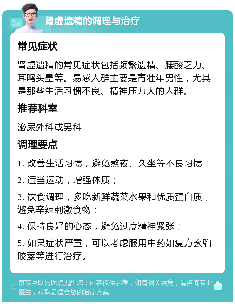 肾虚遗精的调理与治疗 常见症状 肾虚遗精的常见症状包括频繁遗精、腰酸乏力、耳鸣头晕等。易感人群主要是青壮年男性，尤其是那些生活习惯不良、精神压力大的人群。 推荐科室 泌尿外科或男科 调理要点 1. 改善生活习惯，避免熬夜、久坐等不良习惯； 2. 适当运动，增强体质； 3. 饮食调理，多吃新鲜蔬菜水果和优质蛋白质，避免辛辣刺激食物； 4. 保持良好的心态，避免过度精神紧张； 5. 如果症状严重，可以考虑服用中药如复方玄驹胶囊等进行治疗。