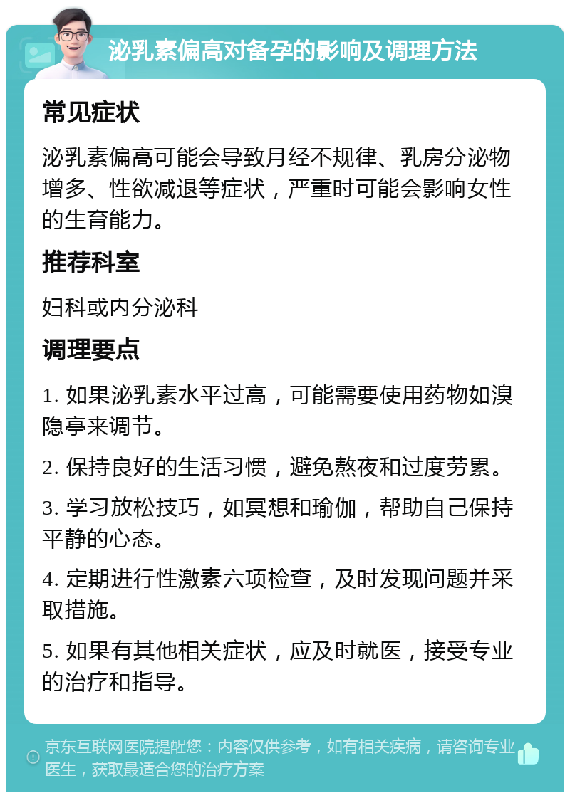 泌乳素偏高对备孕的影响及调理方法 常见症状 泌乳素偏高可能会导致月经不规律、乳房分泌物增多、性欲减退等症状，严重时可能会影响女性的生育能力。 推荐科室 妇科或内分泌科 调理要点 1. 如果泌乳素水平过高，可能需要使用药物如溴隐亭来调节。 2. 保持良好的生活习惯，避免熬夜和过度劳累。 3. 学习放松技巧，如冥想和瑜伽，帮助自己保持平静的心态。 4. 定期进行性激素六项检查，及时发现问题并采取措施。 5. 如果有其他相关症状，应及时就医，接受专业的治疗和指导。