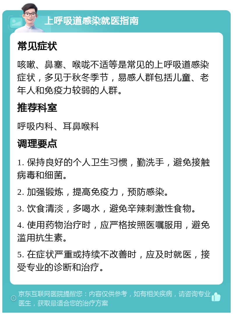 上呼吸道感染就医指南 常见症状 咳嗽、鼻塞、喉咙不适等是常见的上呼吸道感染症状，多见于秋冬季节，易感人群包括儿童、老年人和免疫力较弱的人群。 推荐科室 呼吸内科、耳鼻喉科 调理要点 1. 保持良好的个人卫生习惯，勤洗手，避免接触病毒和细菌。 2. 加强锻炼，提高免疫力，预防感染。 3. 饮食清淡，多喝水，避免辛辣刺激性食物。 4. 使用药物治疗时，应严格按照医嘱服用，避免滥用抗生素。 5. 在症状严重或持续不改善时，应及时就医，接受专业的诊断和治疗。