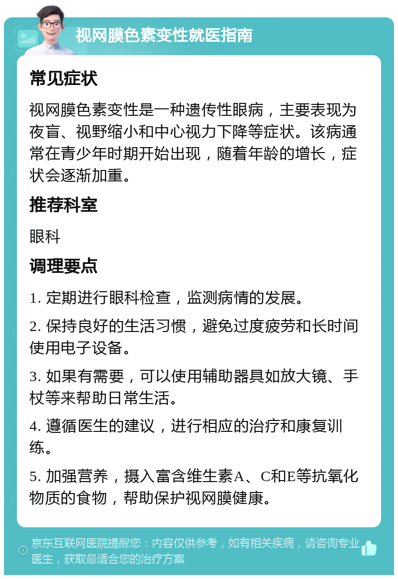 视网膜色素变性就医指南 常见症状 视网膜色素变性是一种遗传性眼病，主要表现为夜盲、视野缩小和中心视力下降等症状。该病通常在青少年时期开始出现，随着年龄的增长，症状会逐渐加重。 推荐科室 眼科 调理要点 1. 定期进行眼科检查，监测病情的发展。 2. 保持良好的生活习惯，避免过度疲劳和长时间使用电子设备。 3. 如果有需要，可以使用辅助器具如放大镜、手杖等来帮助日常生活。 4. 遵循医生的建议，进行相应的治疗和康复训练。 5. 加强营养，摄入富含维生素A、C和E等抗氧化物质的食物，帮助保护视网膜健康。