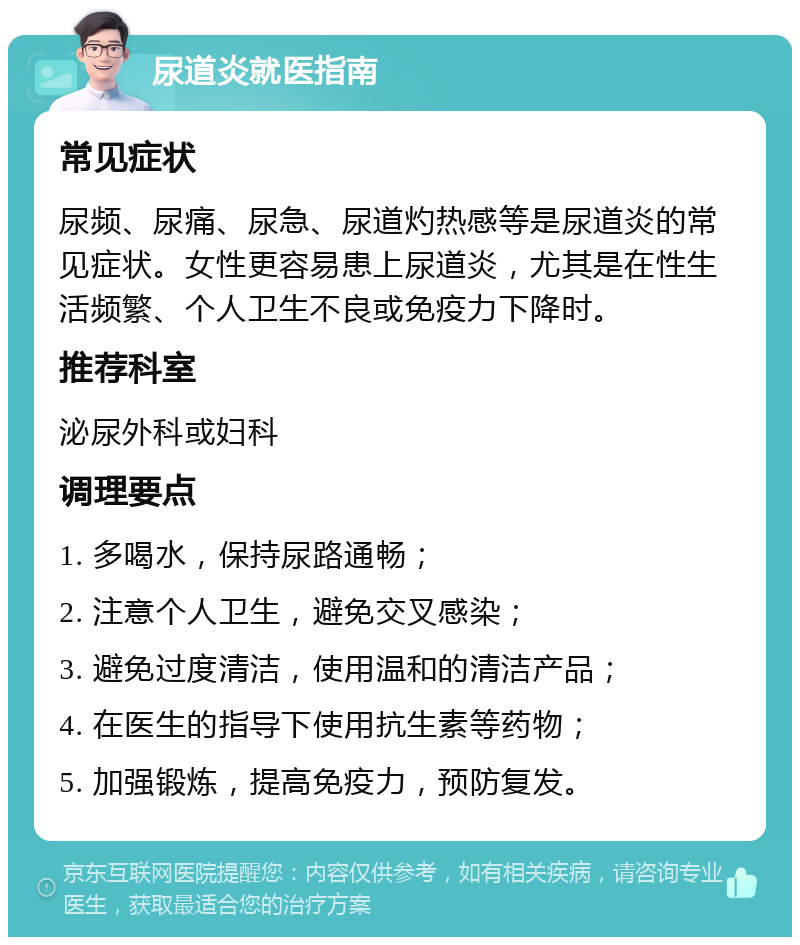 尿道炎就医指南 常见症状 尿频、尿痛、尿急、尿道灼热感等是尿道炎的常见症状。女性更容易患上尿道炎，尤其是在性生活频繁、个人卫生不良或免疫力下降时。 推荐科室 泌尿外科或妇科 调理要点 1. 多喝水，保持尿路通畅； 2. 注意个人卫生，避免交叉感染； 3. 避免过度清洁，使用温和的清洁产品； 4. 在医生的指导下使用抗生素等药物； 5. 加强锻炼，提高免疫力，预防复发。