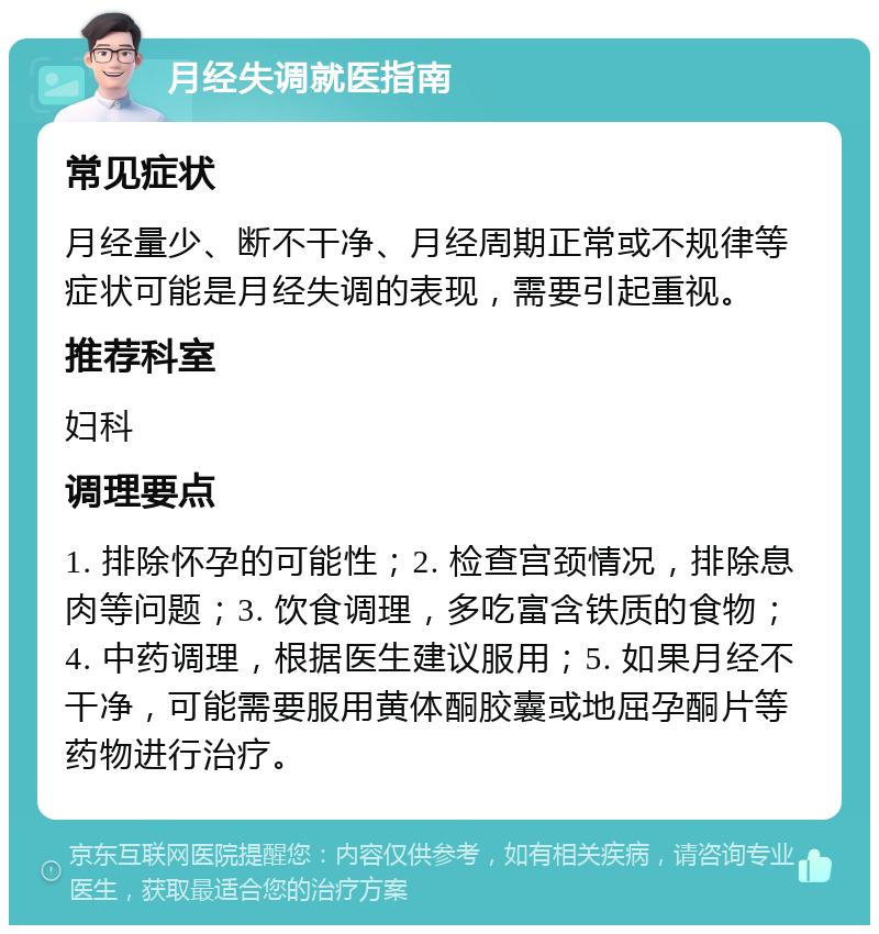 月经失调就医指南 常见症状 月经量少、断不干净、月经周期正常或不规律等症状可能是月经失调的表现，需要引起重视。 推荐科室 妇科 调理要点 1. 排除怀孕的可能性；2. 检查宫颈情况，排除息肉等问题；3. 饮食调理，多吃富含铁质的食物；4. 中药调理，根据医生建议服用；5. 如果月经不干净，可能需要服用黄体酮胶囊或地屈孕酮片等药物进行治疗。