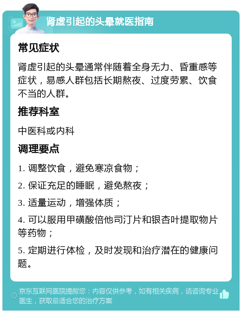 肾虚引起的头晕就医指南 常见症状 肾虚引起的头晕通常伴随着全身无力、昏重感等症状，易感人群包括长期熬夜、过度劳累、饮食不当的人群。 推荐科室 中医科或内科 调理要点 1. 调整饮食，避免寒凉食物； 2. 保证充足的睡眠，避免熬夜； 3. 适量运动，增强体质； 4. 可以服用甲磺酸倍他司汀片和银杏叶提取物片等药物； 5. 定期进行体检，及时发现和治疗潜在的健康问题。