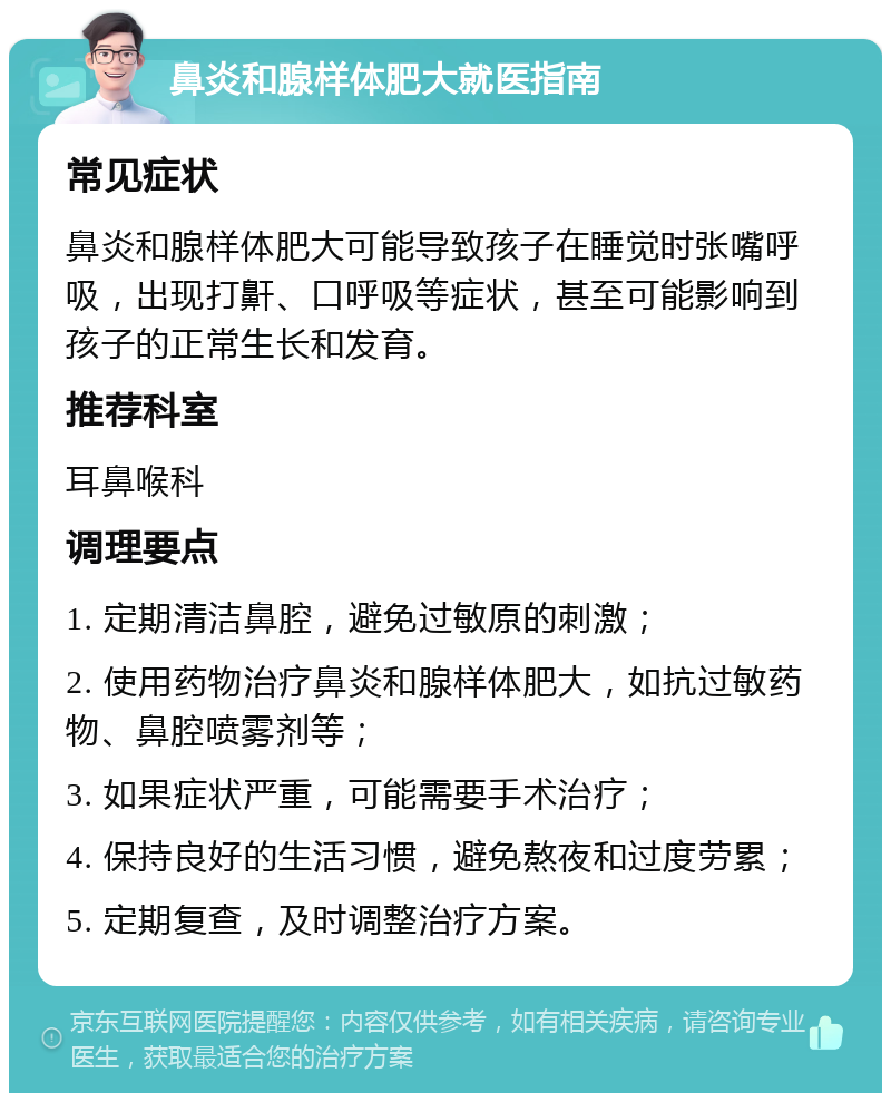 鼻炎和腺样体肥大就医指南 常见症状 鼻炎和腺样体肥大可能导致孩子在睡觉时张嘴呼吸，出现打鼾、口呼吸等症状，甚至可能影响到孩子的正常生长和发育。 推荐科室 耳鼻喉科 调理要点 1. 定期清洁鼻腔，避免过敏原的刺激； 2. 使用药物治疗鼻炎和腺样体肥大，如抗过敏药物、鼻腔喷雾剂等； 3. 如果症状严重，可能需要手术治疗； 4. 保持良好的生活习惯，避免熬夜和过度劳累； 5. 定期复查，及时调整治疗方案。