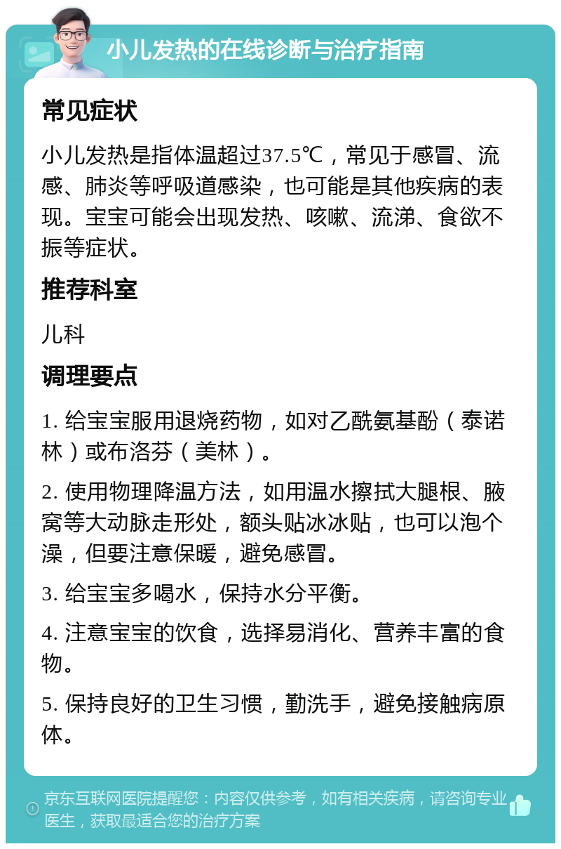 小儿发热的在线诊断与治疗指南 常见症状 小儿发热是指体温超过37.5℃，常见于感冒、流感、肺炎等呼吸道感染，也可能是其他疾病的表现。宝宝可能会出现发热、咳嗽、流涕、食欲不振等症状。 推荐科室 儿科 调理要点 1. 给宝宝服用退烧药物，如对乙酰氨基酚（泰诺林）或布洛芬（美林）。 2. 使用物理降温方法，如用温水擦拭大腿根、腋窝等大动脉走形处，额头贴冰冰贴，也可以泡个澡，但要注意保暖，避免感冒。 3. 给宝宝多喝水，保持水分平衡。 4. 注意宝宝的饮食，选择易消化、营养丰富的食物。 5. 保持良好的卫生习惯，勤洗手，避免接触病原体。