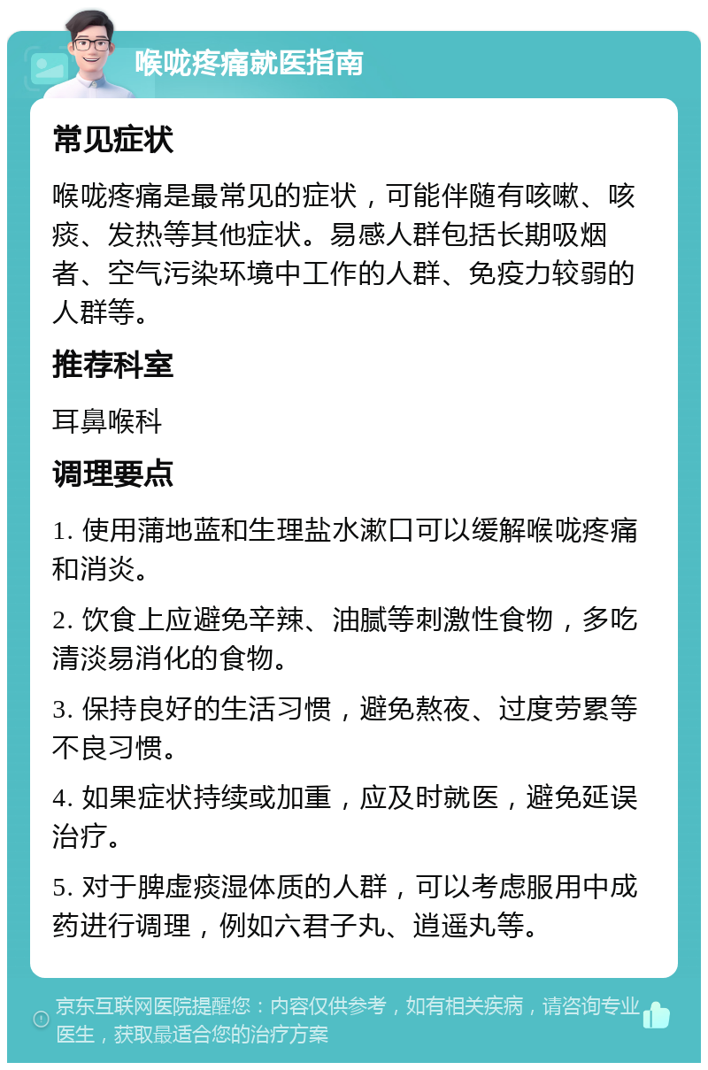 喉咙疼痛就医指南 常见症状 喉咙疼痛是最常见的症状，可能伴随有咳嗽、咳痰、发热等其他症状。易感人群包括长期吸烟者、空气污染环境中工作的人群、免疫力较弱的人群等。 推荐科室 耳鼻喉科 调理要点 1. 使用蒲地蓝和生理盐水漱口可以缓解喉咙疼痛和消炎。 2. 饮食上应避免辛辣、油腻等刺激性食物，多吃清淡易消化的食物。 3. 保持良好的生活习惯，避免熬夜、过度劳累等不良习惯。 4. 如果症状持续或加重，应及时就医，避免延误治疗。 5. 对于脾虚痰湿体质的人群，可以考虑服用中成药进行调理，例如六君子丸、逍遥丸等。