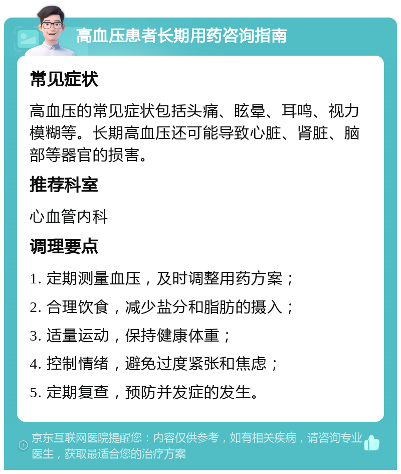 高血压患者长期用药咨询指南 常见症状 高血压的常见症状包括头痛、眩晕、耳鸣、视力模糊等。长期高血压还可能导致心脏、肾脏、脑部等器官的损害。 推荐科室 心血管内科 调理要点 1. 定期测量血压，及时调整用药方案； 2. 合理饮食，减少盐分和脂肪的摄入； 3. 适量运动，保持健康体重； 4. 控制情绪，避免过度紧张和焦虑； 5. 定期复查，预防并发症的发生。