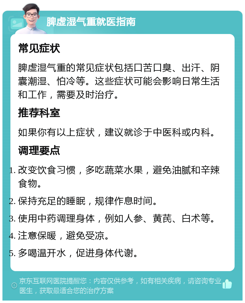 脾虚湿气重就医指南 常见症状 脾虚湿气重的常见症状包括口苦口臭、出汗、阴囊潮湿、怕冷等。这些症状可能会影响日常生活和工作，需要及时治疗。 推荐科室 如果你有以上症状，建议就诊于中医科或内科。 调理要点 改变饮食习惯，多吃蔬菜水果，避免油腻和辛辣食物。 保持充足的睡眠，规律作息时间。 使用中药调理身体，例如人参、黄芪、白术等。 注意保暖，避免受凉。 多喝温开水，促进身体代谢。