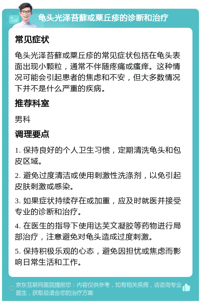 龟头光泽苔藓或粟丘疹的诊断和治疗 常见症状 龟头光泽苔藓或粟丘疹的常见症状包括在龟头表面出现小颗粒，通常不伴随疼痛或瘙痒。这种情况可能会引起患者的焦虑和不安，但大多数情况下并不是什么严重的疾病。 推荐科室 男科 调理要点 1. 保持良好的个人卫生习惯，定期清洗龟头和包皮区域。 2. 避免过度清洁或使用刺激性洗涤剂，以免引起皮肤刺激或感染。 3. 如果症状持续存在或加重，应及时就医并接受专业的诊断和治疗。 4. 在医生的指导下使用达芙文凝胶等药物进行局部治疗，注意避免对龟头造成过度刺激。 5. 保持积极乐观的心态，避免因担忧或焦虑而影响日常生活和工作。