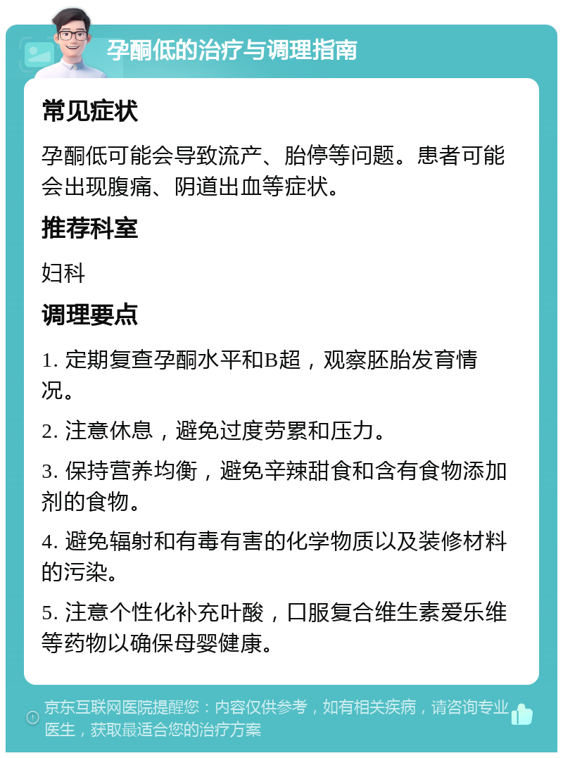 孕酮低的治疗与调理指南 常见症状 孕酮低可能会导致流产、胎停等问题。患者可能会出现腹痛、阴道出血等症状。 推荐科室 妇科 调理要点 1. 定期复查孕酮水平和B超，观察胚胎发育情况。 2. 注意休息，避免过度劳累和压力。 3. 保持营养均衡，避免辛辣甜食和含有食物添加剂的食物。 4. 避免辐射和有毒有害的化学物质以及装修材料的污染。 5. 注意个性化补充叶酸，口服复合维生素爱乐维等药物以确保母婴健康。