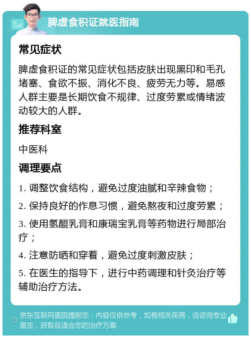 脾虚食积证就医指南 常见症状 脾虚食积证的常见症状包括皮肤出现黑印和毛孔堵塞、食欲不振、消化不良、疲劳无力等。易感人群主要是长期饮食不规律、过度劳累或情绪波动较大的人群。 推荐科室 中医科 调理要点 1. 调整饮食结构，避免过度油腻和辛辣食物； 2. 保持良好的作息习惯，避免熬夜和过度劳累； 3. 使用氢醌乳膏和康瑞宝乳膏等药物进行局部治疗； 4. 注意防晒和穿着，避免过度刺激皮肤； 5. 在医生的指导下，进行中药调理和针灸治疗等辅助治疗方法。