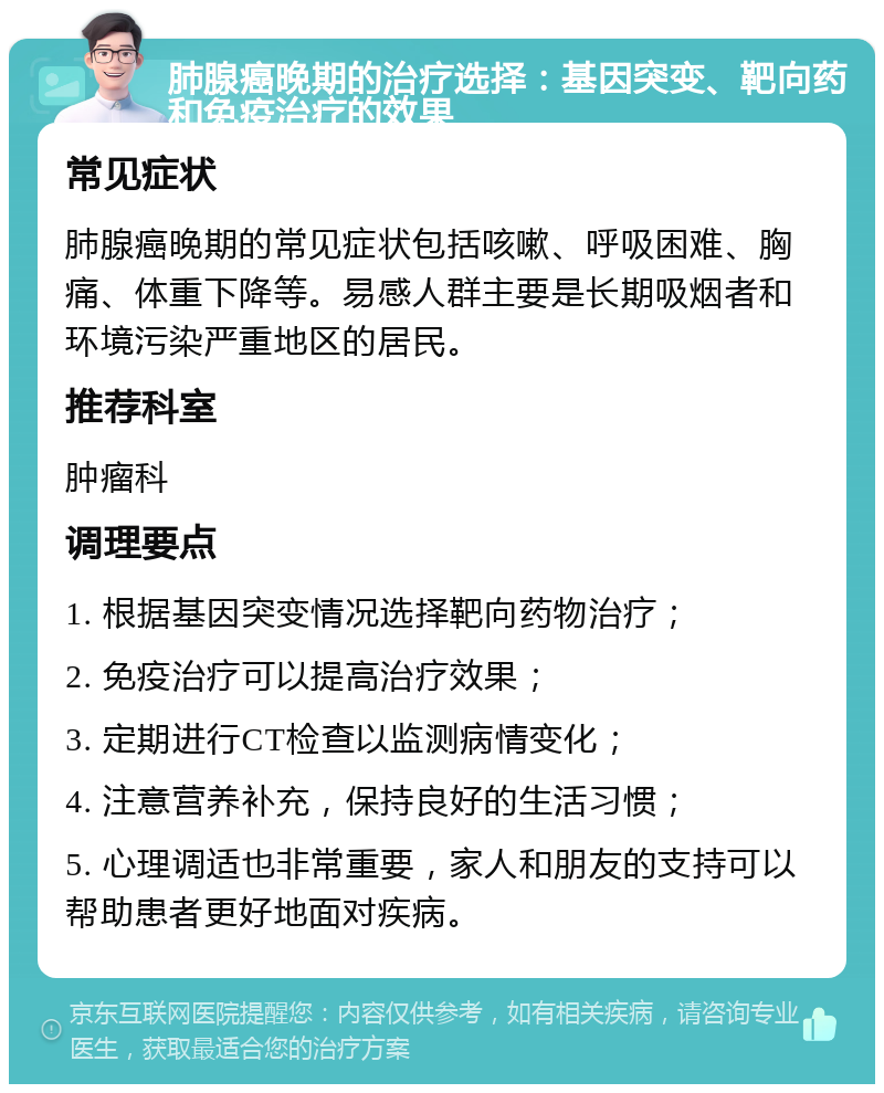 肺腺癌晚期的治疗选择：基因突变、靶向药和免疫治疗的效果 常见症状 肺腺癌晚期的常见症状包括咳嗽、呼吸困难、胸痛、体重下降等。易感人群主要是长期吸烟者和环境污染严重地区的居民。 推荐科室 肿瘤科 调理要点 1. 根据基因突变情况选择靶向药物治疗； 2. 免疫治疗可以提高治疗效果； 3. 定期进行CT检查以监测病情变化； 4. 注意营养补充，保持良好的生活习惯； 5. 心理调适也非常重要，家人和朋友的支持可以帮助患者更好地面对疾病。