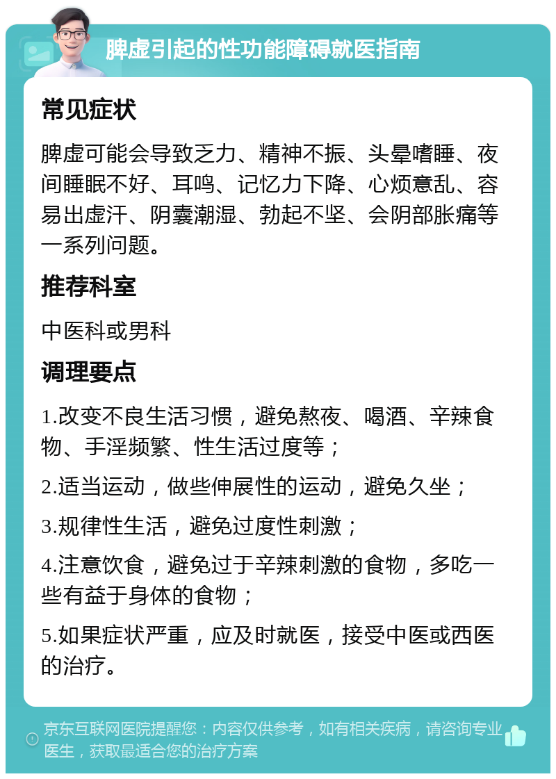 脾虚引起的性功能障碍就医指南 常见症状 脾虚可能会导致乏力、精神不振、头晕嗜睡、夜间睡眠不好、耳鸣、记忆力下降、心烦意乱、容易出虚汗、阴囊潮湿、勃起不坚、会阴部胀痛等一系列问题。 推荐科室 中医科或男科 调理要点 1.改变不良生活习惯，避免熬夜、喝酒、辛辣食物、手淫频繁、性生活过度等； 2.适当运动，做些伸展性的运动，避免久坐； 3.规律性生活，避免过度性刺激； 4.注意饮食，避免过于辛辣刺激的食物，多吃一些有益于身体的食物； 5.如果症状严重，应及时就医，接受中医或西医的治疗。