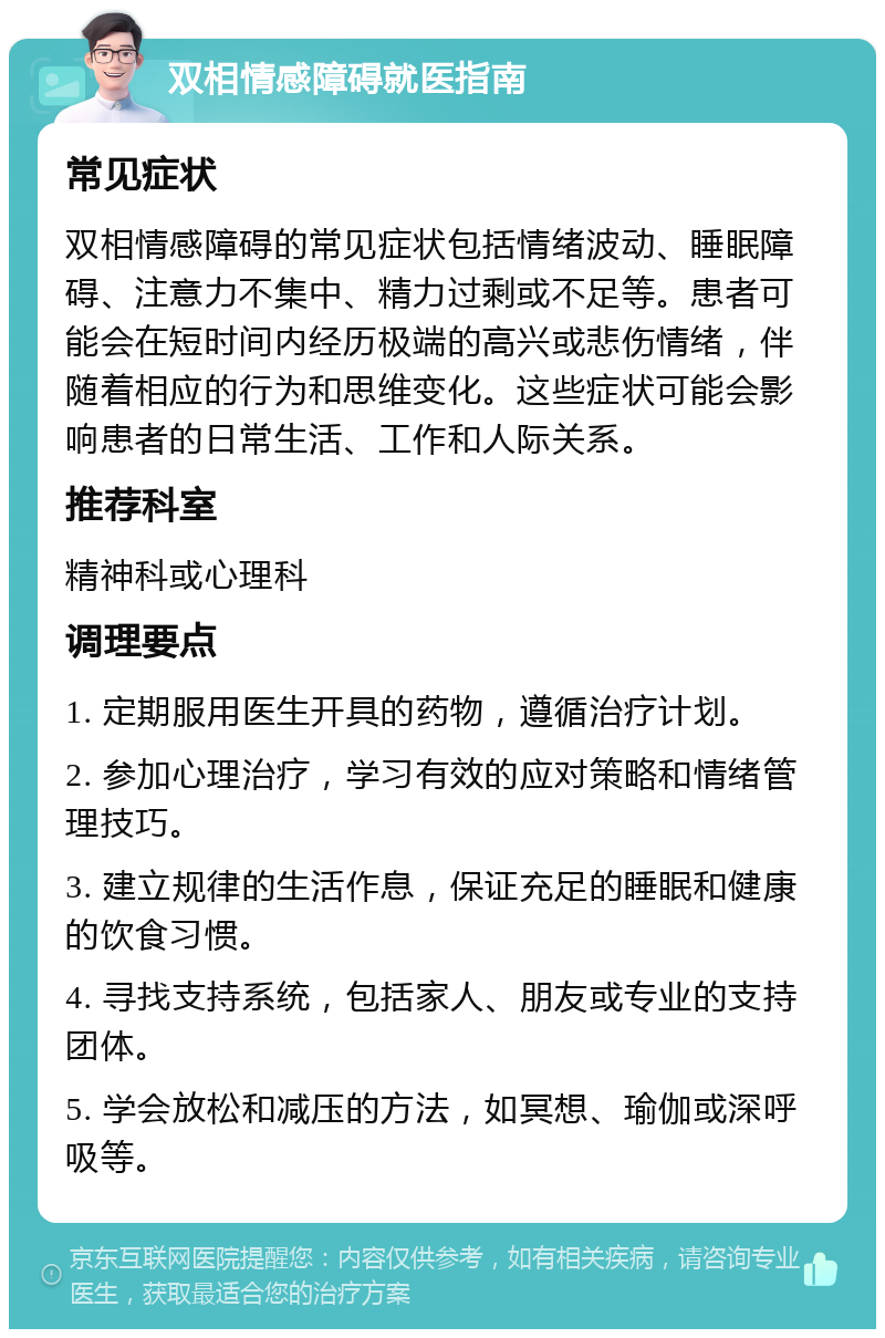 双相情感障碍就医指南 常见症状 双相情感障碍的常见症状包括情绪波动、睡眠障碍、注意力不集中、精力过剩或不足等。患者可能会在短时间内经历极端的高兴或悲伤情绪，伴随着相应的行为和思维变化。这些症状可能会影响患者的日常生活、工作和人际关系。 推荐科室 精神科或心理科 调理要点 1. 定期服用医生开具的药物，遵循治疗计划。 2. 参加心理治疗，学习有效的应对策略和情绪管理技巧。 3. 建立规律的生活作息，保证充足的睡眠和健康的饮食习惯。 4. 寻找支持系统，包括家人、朋友或专业的支持团体。 5. 学会放松和减压的方法，如冥想、瑜伽或深呼吸等。