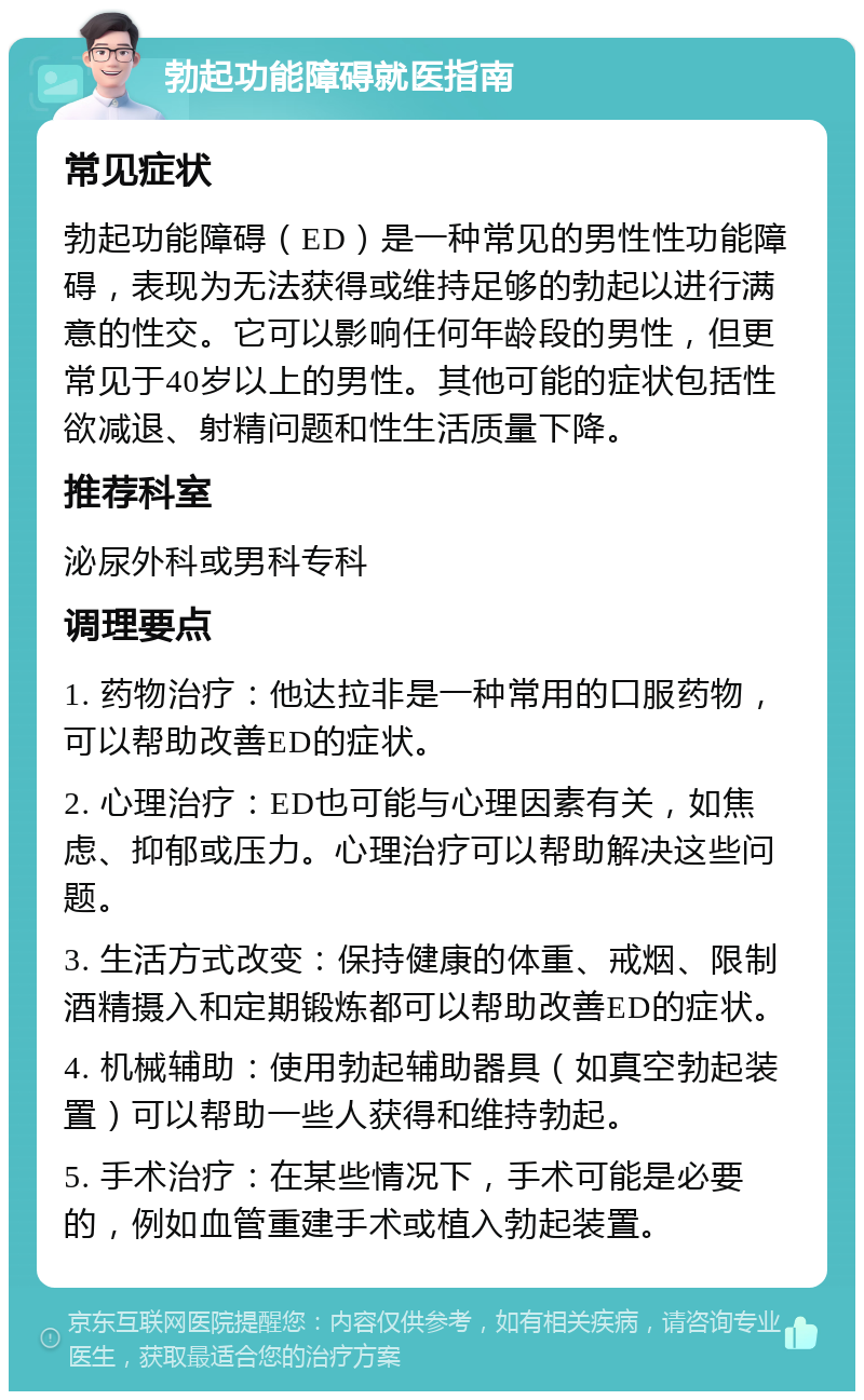 勃起功能障碍就医指南 常见症状 勃起功能障碍（ED）是一种常见的男性性功能障碍，表现为无法获得或维持足够的勃起以进行满意的性交。它可以影响任何年龄段的男性，但更常见于40岁以上的男性。其他可能的症状包括性欲减退、射精问题和性生活质量下降。 推荐科室 泌尿外科或男科专科 调理要点 1. 药物治疗：他达拉非是一种常用的口服药物，可以帮助改善ED的症状。 2. 心理治疗：ED也可能与心理因素有关，如焦虑、抑郁或压力。心理治疗可以帮助解决这些问题。 3. 生活方式改变：保持健康的体重、戒烟、限制酒精摄入和定期锻炼都可以帮助改善ED的症状。 4. 机械辅助：使用勃起辅助器具（如真空勃起装置）可以帮助一些人获得和维持勃起。 5. 手术治疗：在某些情况下，手术可能是必要的，例如血管重建手术或植入勃起装置。