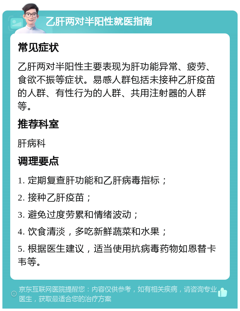 乙肝两对半阳性就医指南 常见症状 乙肝两对半阳性主要表现为肝功能异常、疲劳、食欲不振等症状。易感人群包括未接种乙肝疫苗的人群、有性行为的人群、共用注射器的人群等。 推荐科室 肝病科 调理要点 1. 定期复查肝功能和乙肝病毒指标； 2. 接种乙肝疫苗； 3. 避免过度劳累和情绪波动； 4. 饮食清淡，多吃新鲜蔬菜和水果； 5. 根据医生建议，适当使用抗病毒药物如恩替卡韦等。