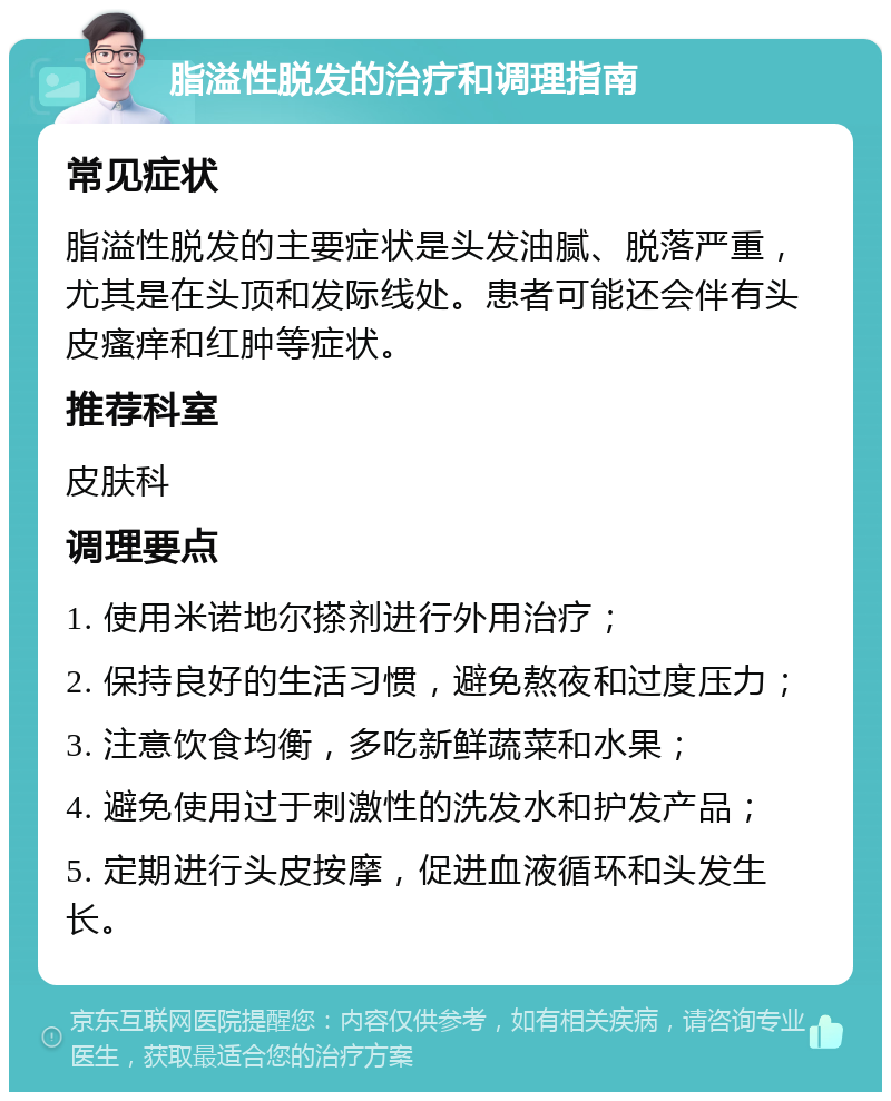 脂溢性脱发的治疗和调理指南 常见症状 脂溢性脱发的主要症状是头发油腻、脱落严重，尤其是在头顶和发际线处。患者可能还会伴有头皮瘙痒和红肿等症状。 推荐科室 皮肤科 调理要点 1. 使用米诺地尔搽剂进行外用治疗； 2. 保持良好的生活习惯，避免熬夜和过度压力； 3. 注意饮食均衡，多吃新鲜蔬菜和水果； 4. 避免使用过于刺激性的洗发水和护发产品； 5. 定期进行头皮按摩，促进血液循环和头发生长。