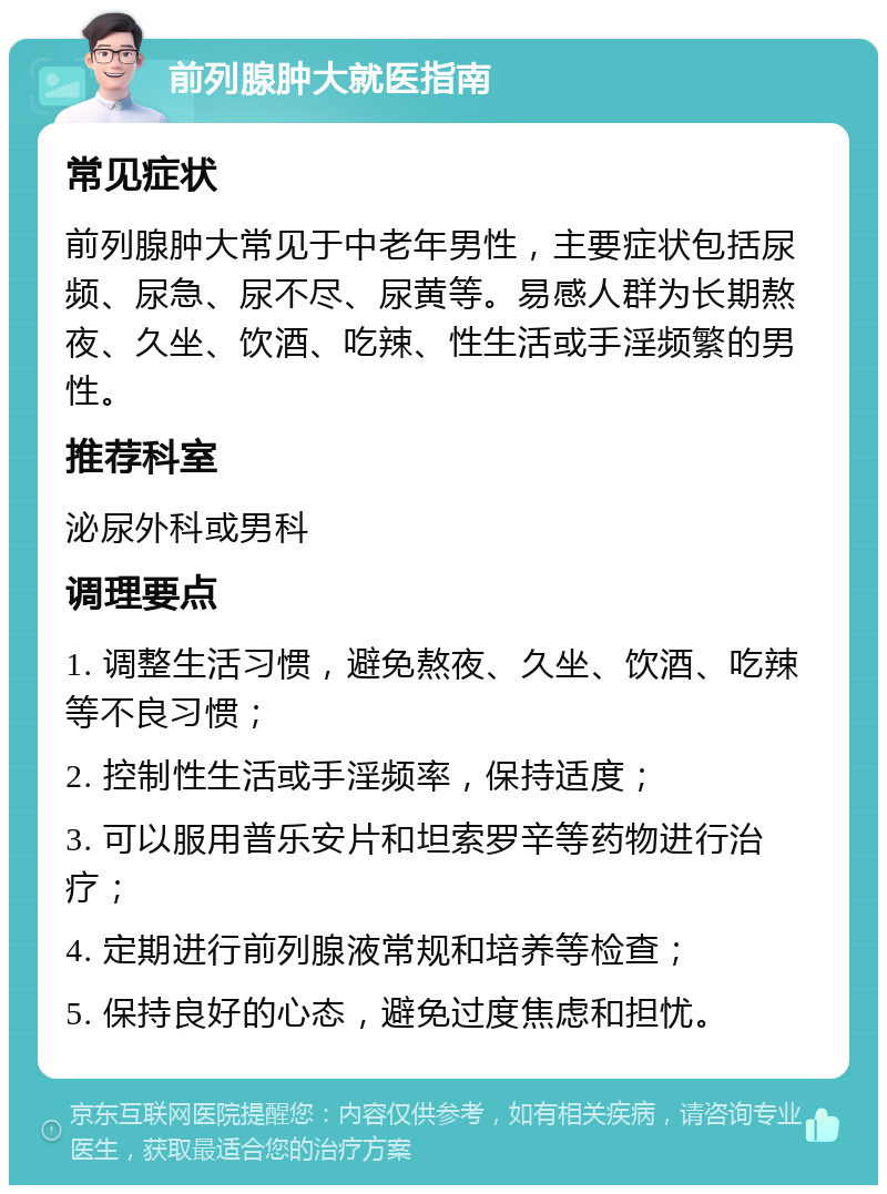 前列腺肿大就医指南 常见症状 前列腺肿大常见于中老年男性，主要症状包括尿频、尿急、尿不尽、尿黄等。易感人群为长期熬夜、久坐、饮酒、吃辣、性生活或手淫频繁的男性。 推荐科室 泌尿外科或男科 调理要点 1. 调整生活习惯，避免熬夜、久坐、饮酒、吃辣等不良习惯； 2. 控制性生活或手淫频率，保持适度； 3. 可以服用普乐安片和坦索罗辛等药物进行治疗； 4. 定期进行前列腺液常规和培养等检查； 5. 保持良好的心态，避免过度焦虑和担忧。