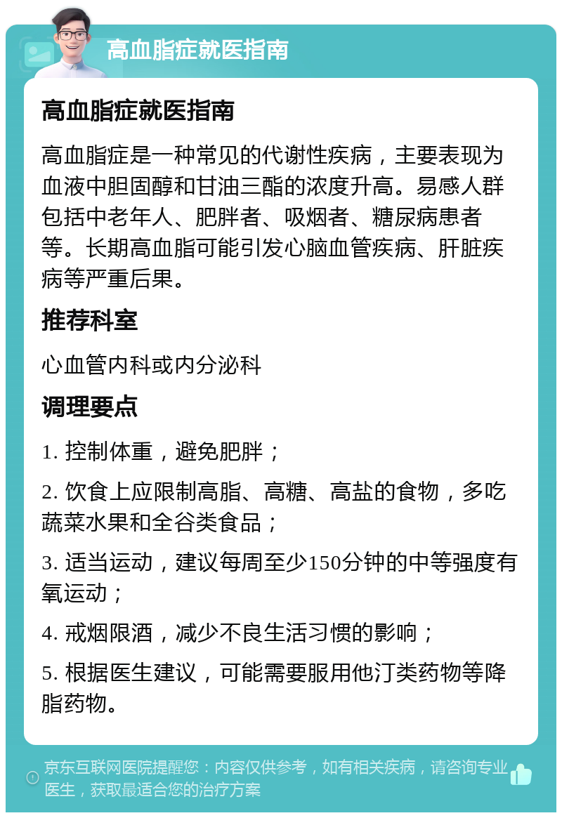 高血脂症就医指南 高血脂症就医指南 高血脂症是一种常见的代谢性疾病，主要表现为血液中胆固醇和甘油三酯的浓度升高。易感人群包括中老年人、肥胖者、吸烟者、糖尿病患者等。长期高血脂可能引发心脑血管疾病、肝脏疾病等严重后果。 推荐科室 心血管内科或内分泌科 调理要点 1. 控制体重，避免肥胖； 2. 饮食上应限制高脂、高糖、高盐的食物，多吃蔬菜水果和全谷类食品； 3. 适当运动，建议每周至少150分钟的中等强度有氧运动； 4. 戒烟限酒，减少不良生活习惯的影响； 5. 根据医生建议，可能需要服用他汀类药物等降脂药物。