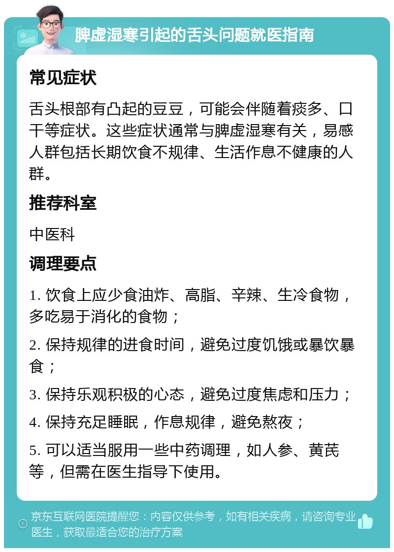 脾虚湿寒引起的舌头问题就医指南 常见症状 舌头根部有凸起的豆豆，可能会伴随着痰多、口干等症状。这些症状通常与脾虚湿寒有关，易感人群包括长期饮食不规律、生活作息不健康的人群。 推荐科室 中医科 调理要点 1. 饮食上应少食油炸、高脂、辛辣、生冷食物，多吃易于消化的食物； 2. 保持规律的进食时间，避免过度饥饿或暴饮暴食； 3. 保持乐观积极的心态，避免过度焦虑和压力； 4. 保持充足睡眠，作息规律，避免熬夜； 5. 可以适当服用一些中药调理，如人参、黄芪等，但需在医生指导下使用。