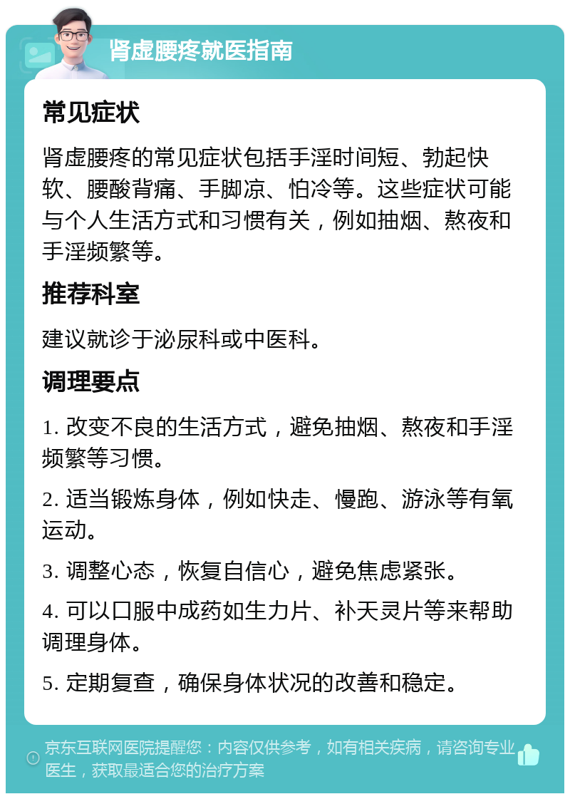 肾虚腰疼就医指南 常见症状 肾虚腰疼的常见症状包括手淫时间短、勃起快软、腰酸背痛、手脚凉、怕冷等。这些症状可能与个人生活方式和习惯有关，例如抽烟、熬夜和手淫频繁等。 推荐科室 建议就诊于泌尿科或中医科。 调理要点 1. 改变不良的生活方式，避免抽烟、熬夜和手淫频繁等习惯。 2. 适当锻炼身体，例如快走、慢跑、游泳等有氧运动。 3. 调整心态，恢复自信心，避免焦虑紧张。 4. 可以口服中成药如生力片、补天灵片等来帮助调理身体。 5. 定期复查，确保身体状况的改善和稳定。