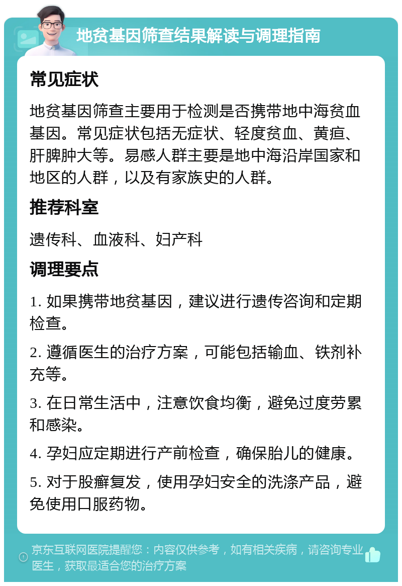 地贫基因筛查结果解读与调理指南 常见症状 地贫基因筛查主要用于检测是否携带地中海贫血基因。常见症状包括无症状、轻度贫血、黄疸、肝脾肿大等。易感人群主要是地中海沿岸国家和地区的人群，以及有家族史的人群。 推荐科室 遗传科、血液科、妇产科 调理要点 1. 如果携带地贫基因，建议进行遗传咨询和定期检查。 2. 遵循医生的治疗方案，可能包括输血、铁剂补充等。 3. 在日常生活中，注意饮食均衡，避免过度劳累和感染。 4. 孕妇应定期进行产前检查，确保胎儿的健康。 5. 对于股癣复发，使用孕妇安全的洗涤产品，避免使用口服药物。