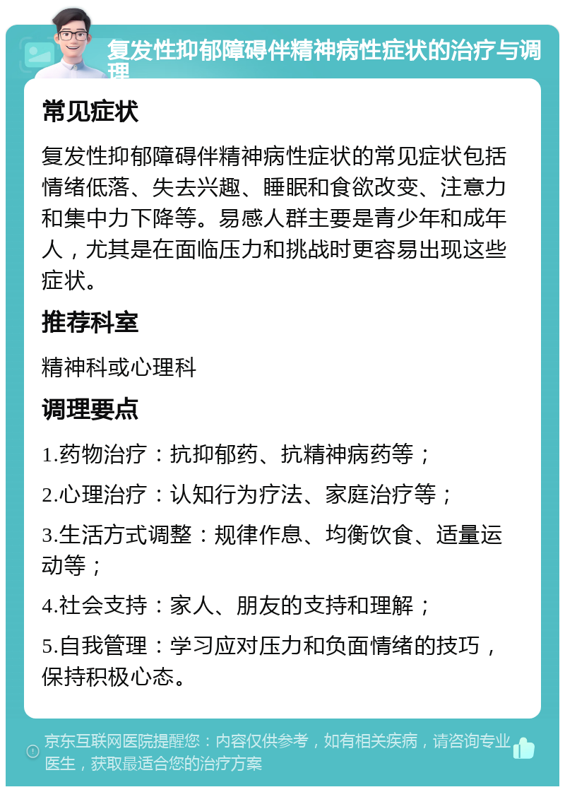 复发性抑郁障碍伴精神病性症状的治疗与调理 常见症状 复发性抑郁障碍伴精神病性症状的常见症状包括情绪低落、失去兴趣、睡眠和食欲改变、注意力和集中力下降等。易感人群主要是青少年和成年人，尤其是在面临压力和挑战时更容易出现这些症状。 推荐科室 精神科或心理科 调理要点 1.药物治疗：抗抑郁药、抗精神病药等； 2.心理治疗：认知行为疗法、家庭治疗等； 3.生活方式调整：规律作息、均衡饮食、适量运动等； 4.社会支持：家人、朋友的支持和理解； 5.自我管理：学习应对压力和负面情绪的技巧，保持积极心态。