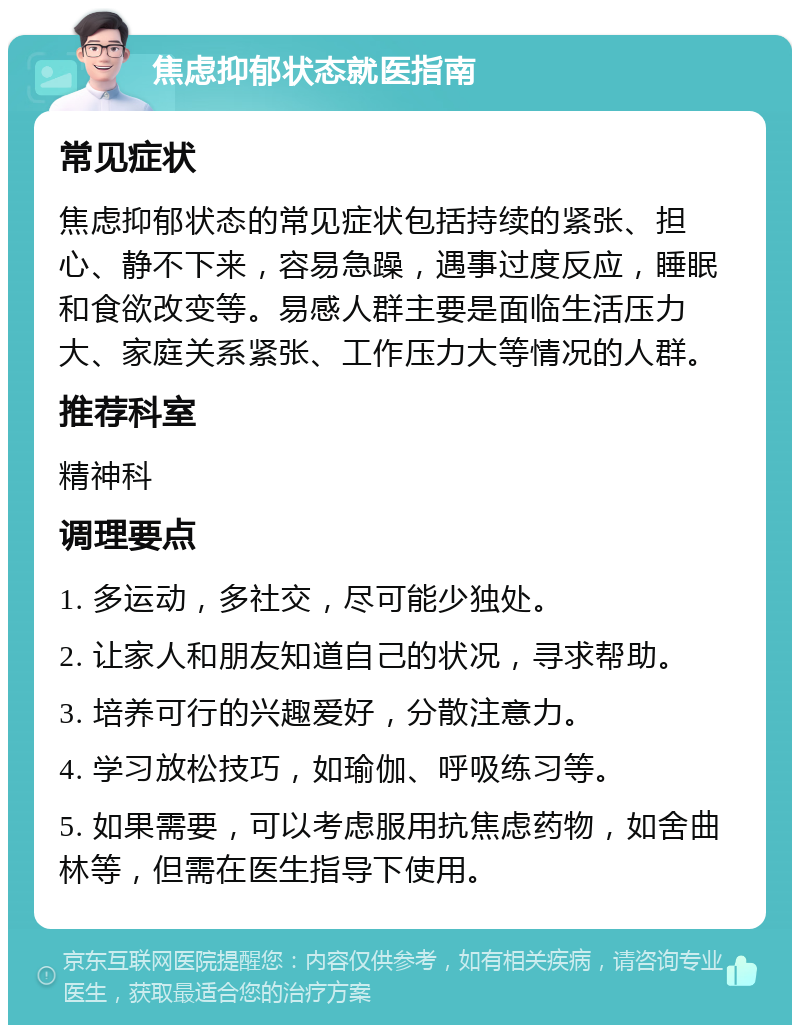 焦虑抑郁状态就医指南 常见症状 焦虑抑郁状态的常见症状包括持续的紧张、担心、静不下来，容易急躁，遇事过度反应，睡眠和食欲改变等。易感人群主要是面临生活压力大、家庭关系紧张、工作压力大等情况的人群。 推荐科室 精神科 调理要点 1. 多运动，多社交，尽可能少独处。 2. 让家人和朋友知道自己的状况，寻求帮助。 3. 培养可行的兴趣爱好，分散注意力。 4. 学习放松技巧，如瑜伽、呼吸练习等。 5. 如果需要，可以考虑服用抗焦虑药物，如舍曲林等，但需在医生指导下使用。