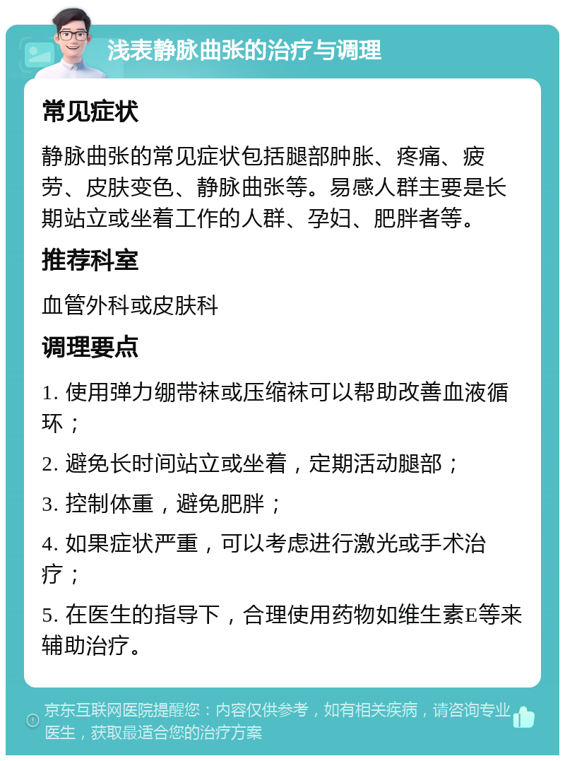 浅表静脉曲张的治疗与调理 常见症状 静脉曲张的常见症状包括腿部肿胀、疼痛、疲劳、皮肤变色、静脉曲张等。易感人群主要是长期站立或坐着工作的人群、孕妇、肥胖者等。 推荐科室 血管外科或皮肤科 调理要点 1. 使用弹力绷带袜或压缩袜可以帮助改善血液循环； 2. 避免长时间站立或坐着，定期活动腿部； 3. 控制体重，避免肥胖； 4. 如果症状严重，可以考虑进行激光或手术治疗； 5. 在医生的指导下，合理使用药物如维生素E等来辅助治疗。