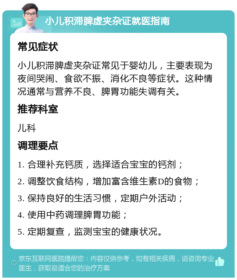 小儿积滞脾虚夹杂证就医指南 常见症状 小儿积滞脾虚夹杂证常见于婴幼儿，主要表现为夜间哭闹、食欲不振、消化不良等症状。这种情况通常与营养不良、脾胃功能失调有关。 推荐科室 儿科 调理要点 1. 合理补充钙质，选择适合宝宝的钙剂； 2. 调整饮食结构，增加富含维生素D的食物； 3. 保持良好的生活习惯，定期户外活动； 4. 使用中药调理脾胃功能； 5. 定期复查，监测宝宝的健康状况。