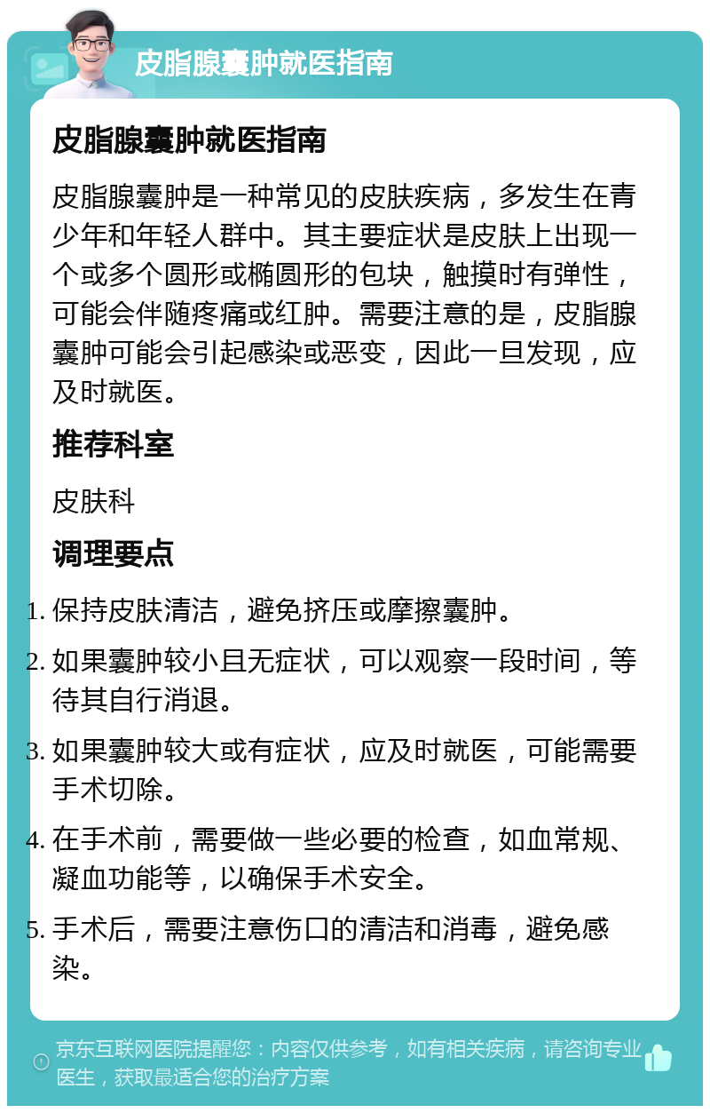 皮脂腺囊肿就医指南 皮脂腺囊肿就医指南 皮脂腺囊肿是一种常见的皮肤疾病，多发生在青少年和年轻人群中。其主要症状是皮肤上出现一个或多个圆形或椭圆形的包块，触摸时有弹性，可能会伴随疼痛或红肿。需要注意的是，皮脂腺囊肿可能会引起感染或恶变，因此一旦发现，应及时就医。 推荐科室 皮肤科 调理要点 保持皮肤清洁，避免挤压或摩擦囊肿。 如果囊肿较小且无症状，可以观察一段时间，等待其自行消退。 如果囊肿较大或有症状，应及时就医，可能需要手术切除。 在手术前，需要做一些必要的检查，如血常规、凝血功能等，以确保手术安全。 手术后，需要注意伤口的清洁和消毒，避免感染。