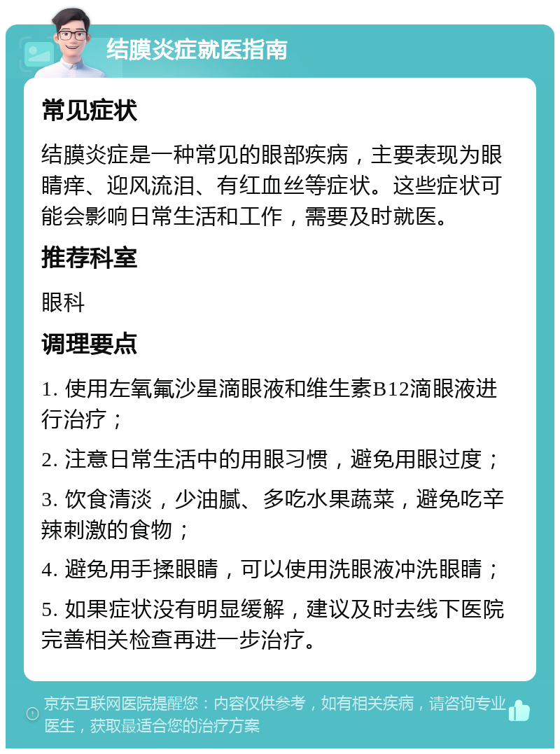 结膜炎症就医指南 常见症状 结膜炎症是一种常见的眼部疾病，主要表现为眼睛痒、迎风流泪、有红血丝等症状。这些症状可能会影响日常生活和工作，需要及时就医。 推荐科室 眼科 调理要点 1. 使用左氧氟沙星滴眼液和维生素B12滴眼液进行治疗； 2. 注意日常生活中的用眼习惯，避免用眼过度； 3. 饮食清淡，少油腻、多吃水果蔬菜，避免吃辛辣刺激的食物； 4. 避免用手揉眼睛，可以使用洗眼液冲洗眼睛； 5. 如果症状没有明显缓解，建议及时去线下医院完善相关检查再进一步治疗。