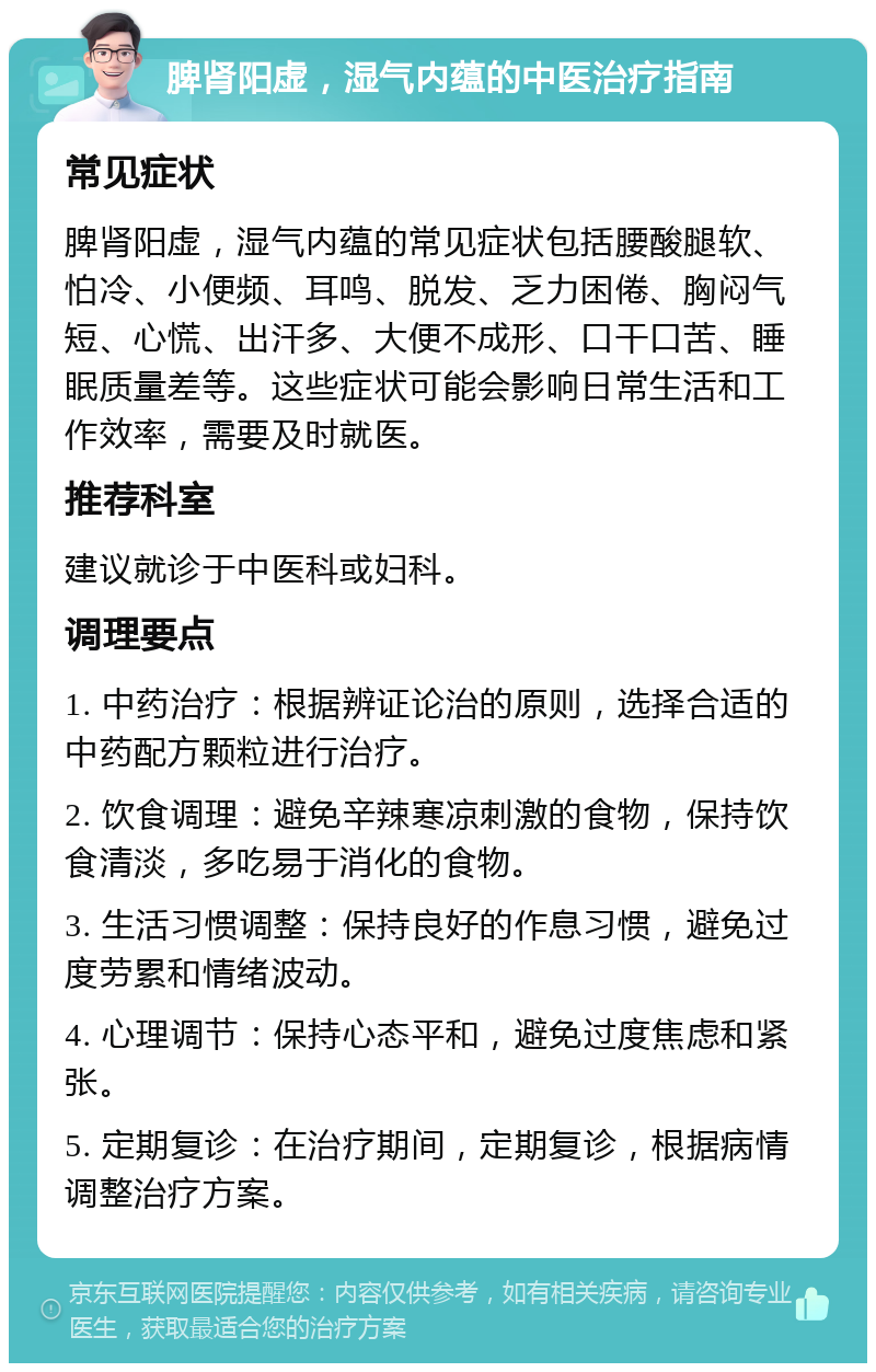 脾肾阳虚，湿气内蕴的中医治疗指南 常见症状 脾肾阳虚，湿气内蕴的常见症状包括腰酸腿软、怕冷、小便频、耳鸣、脱发、乏力困倦、胸闷气短、心慌、出汗多、大便不成形、口干口苦、睡眠质量差等。这些症状可能会影响日常生活和工作效率，需要及时就医。 推荐科室 建议就诊于中医科或妇科。 调理要点 1. 中药治疗：根据辨证论治的原则，选择合适的中药配方颗粒进行治疗。 2. 饮食调理：避免辛辣寒凉刺激的食物，保持饮食清淡，多吃易于消化的食物。 3. 生活习惯调整：保持良好的作息习惯，避免过度劳累和情绪波动。 4. 心理调节：保持心态平和，避免过度焦虑和紧张。 5. 定期复诊：在治疗期间，定期复诊，根据病情调整治疗方案。