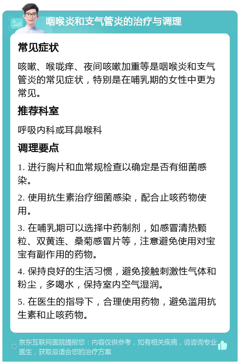 咽喉炎和支气管炎的治疗与调理 常见症状 咳嗽、喉咙痒、夜间咳嗽加重等是咽喉炎和支气管炎的常见症状，特别是在哺乳期的女性中更为常见。 推荐科室 呼吸内科或耳鼻喉科 调理要点 1. 进行胸片和血常规检查以确定是否有细菌感染。 2. 使用抗生素治疗细菌感染，配合止咳药物使用。 3. 在哺乳期可以选择中药制剂，如感冒清热颗粒、双黄连、桑菊感冒片等，注意避免使用对宝宝有副作用的药物。 4. 保持良好的生活习惯，避免接触刺激性气体和粉尘，多喝水，保持室内空气湿润。 5. 在医生的指导下，合理使用药物，避免滥用抗生素和止咳药物。