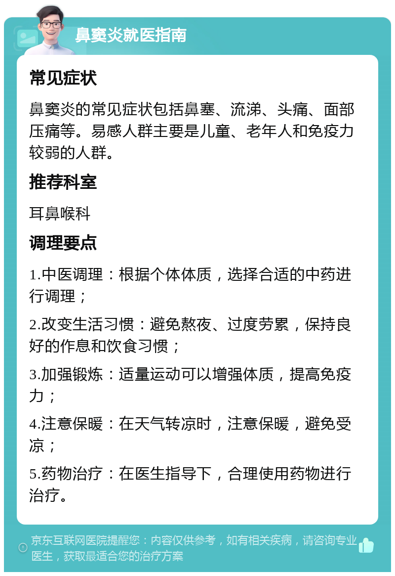 鼻窦炎就医指南 常见症状 鼻窦炎的常见症状包括鼻塞、流涕、头痛、面部压痛等。易感人群主要是儿童、老年人和免疫力较弱的人群。 推荐科室 耳鼻喉科 调理要点 1.中医调理：根据个体体质，选择合适的中药进行调理； 2.改变生活习惯：避免熬夜、过度劳累，保持良好的作息和饮食习惯； 3.加强锻炼：适量运动可以增强体质，提高免疫力； 4.注意保暖：在天气转凉时，注意保暖，避免受凉； 5.药物治疗：在医生指导下，合理使用药物进行治疗。