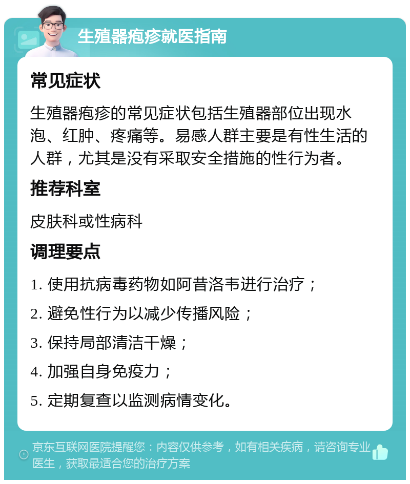 生殖器疱疹就医指南 常见症状 生殖器疱疹的常见症状包括生殖器部位出现水泡、红肿、疼痛等。易感人群主要是有性生活的人群，尤其是没有采取安全措施的性行为者。 推荐科室 皮肤科或性病科 调理要点 1. 使用抗病毒药物如阿昔洛韦进行治疗； 2. 避免性行为以减少传播风险； 3. 保持局部清洁干燥； 4. 加强自身免疫力； 5. 定期复查以监测病情变化。