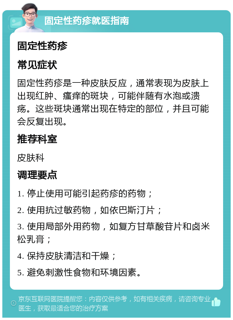 固定性药疹就医指南 固定性药疹 常见症状 固定性药疹是一种皮肤反应，通常表现为皮肤上出现红肿、瘙痒的斑块，可能伴随有水泡或溃疡。这些斑块通常出现在特定的部位，并且可能会反复出现。 推荐科室 皮肤科 调理要点 1. 停止使用可能引起药疹的药物； 2. 使用抗过敏药物，如依巴斯汀片； 3. 使用局部外用药物，如复方甘草酸苷片和卤米松乳膏； 4. 保持皮肤清洁和干燥； 5. 避免刺激性食物和环境因素。