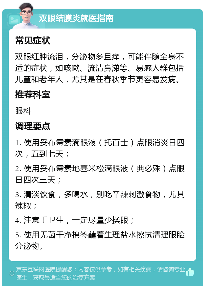 双眼结膜炎就医指南 常见症状 双眼红肿流泪，分泌物多且痒，可能伴随全身不适的症状，如咳嗽、流清鼻涕等。易感人群包括儿童和老年人，尤其是在春秋季节更容易发病。 推荐科室 眼科 调理要点 1. 使用妥布霉素滴眼液（托百士）点眼消炎日四次，五到七天； 2. 使用妥布霉素地塞米松滴眼液（典必殊）点眼日四次三天； 3. 清淡饮食，多喝水，别吃辛辣刺激食物，尤其辣椒； 4. 注意手卫生，一定尽量少揉眼； 5. 使用无菌干净棉签蘸着生理盐水擦拭清理眼睑分泌物。