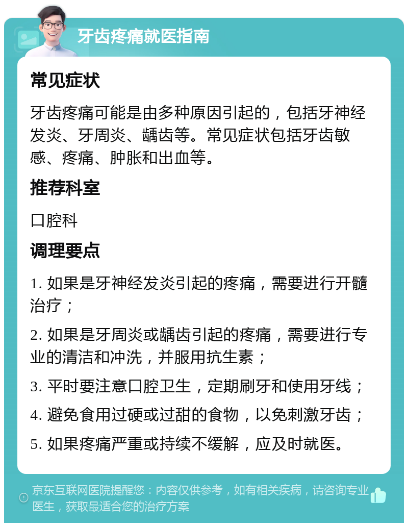 牙齿疼痛就医指南 常见症状 牙齿疼痛可能是由多种原因引起的，包括牙神经发炎、牙周炎、龋齿等。常见症状包括牙齿敏感、疼痛、肿胀和出血等。 推荐科室 口腔科 调理要点 1. 如果是牙神经发炎引起的疼痛，需要进行开髓治疗； 2. 如果是牙周炎或龋齿引起的疼痛，需要进行专业的清洁和冲洗，并服用抗生素； 3. 平时要注意口腔卫生，定期刷牙和使用牙线； 4. 避免食用过硬或过甜的食物，以免刺激牙齿； 5. 如果疼痛严重或持续不缓解，应及时就医。