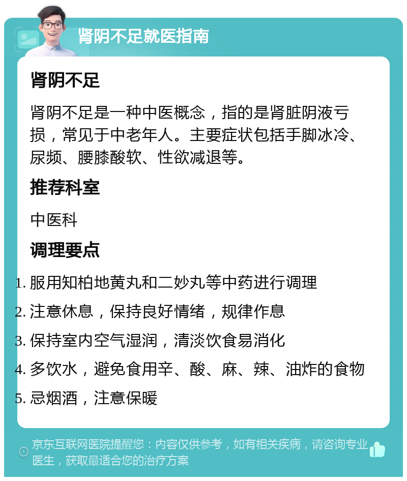 肾阴不足就医指南 肾阴不足 肾阴不足是一种中医概念，指的是肾脏阴液亏损，常见于中老年人。主要症状包括手脚冰冷、尿频、腰膝酸软、性欲减退等。 推荐科室 中医科 调理要点 服用知柏地黄丸和二妙丸等中药进行调理 注意休息，保持良好情绪，规律作息 保持室内空气湿润，清淡饮食易消化 多饮水，避免食用辛、酸、麻、辣、油炸的食物 忌烟酒，注意保暖