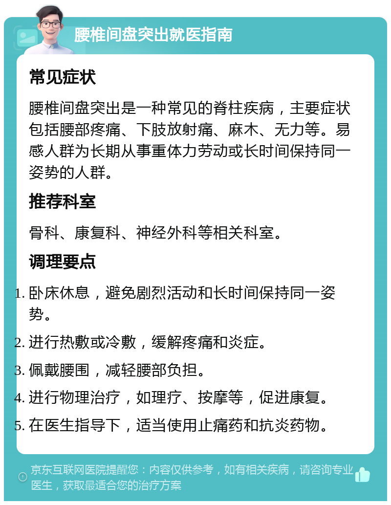 腰椎间盘突出就医指南 常见症状 腰椎间盘突出是一种常见的脊柱疾病，主要症状包括腰部疼痛、下肢放射痛、麻木、无力等。易感人群为长期从事重体力劳动或长时间保持同一姿势的人群。 推荐科室 骨科、康复科、神经外科等相关科室。 调理要点 卧床休息，避免剧烈活动和长时间保持同一姿势。 进行热敷或冷敷，缓解疼痛和炎症。 佩戴腰围，减轻腰部负担。 进行物理治疗，如理疗、按摩等，促进康复。 在医生指导下，适当使用止痛药和抗炎药物。