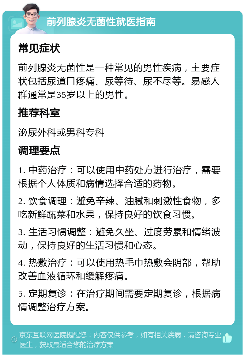 前列腺炎无菌性就医指南 常见症状 前列腺炎无菌性是一种常见的男性疾病，主要症状包括尿道口疼痛、尿等待、尿不尽等。易感人群通常是35岁以上的男性。 推荐科室 泌尿外科或男科专科 调理要点 1. 中药治疗：可以使用中药处方进行治疗，需要根据个人体质和病情选择合适的药物。 2. 饮食调理：避免辛辣、油腻和刺激性食物，多吃新鲜蔬菜和水果，保持良好的饮食习惯。 3. 生活习惯调整：避免久坐、过度劳累和情绪波动，保持良好的生活习惯和心态。 4. 热敷治疗：可以使用热毛巾热敷会阴部，帮助改善血液循环和缓解疼痛。 5. 定期复诊：在治疗期间需要定期复诊，根据病情调整治疗方案。