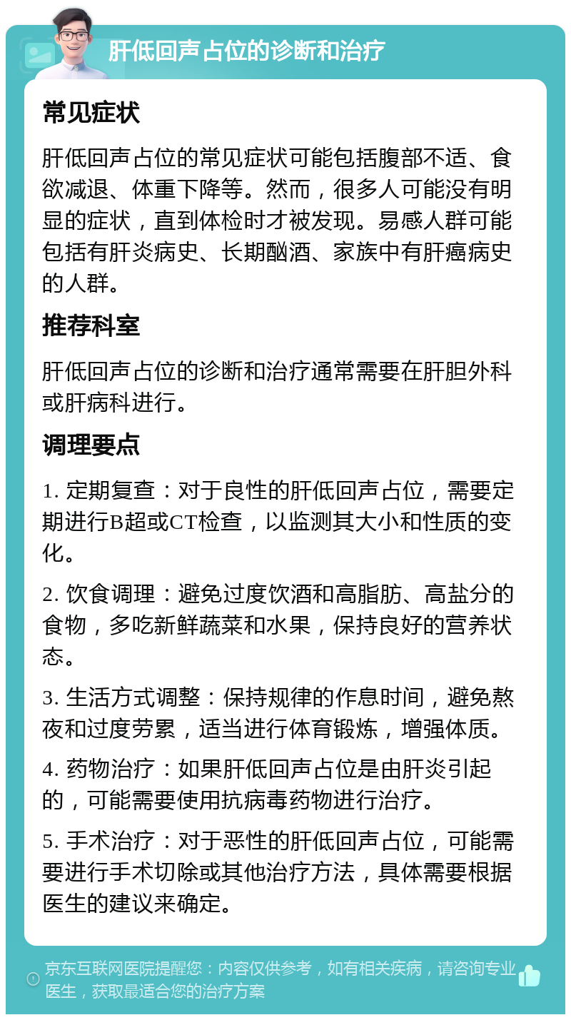 肝低回声占位的诊断和治疗 常见症状 肝低回声占位的常见症状可能包括腹部不适、食欲减退、体重下降等。然而，很多人可能没有明显的症状，直到体检时才被发现。易感人群可能包括有肝炎病史、长期酗酒、家族中有肝癌病史的人群。 推荐科室 肝低回声占位的诊断和治疗通常需要在肝胆外科或肝病科进行。 调理要点 1. 定期复查：对于良性的肝低回声占位，需要定期进行B超或CT检查，以监测其大小和性质的变化。 2. 饮食调理：避免过度饮酒和高脂肪、高盐分的食物，多吃新鲜蔬菜和水果，保持良好的营养状态。 3. 生活方式调整：保持规律的作息时间，避免熬夜和过度劳累，适当进行体育锻炼，增强体质。 4. 药物治疗：如果肝低回声占位是由肝炎引起的，可能需要使用抗病毒药物进行治疗。 5. 手术治疗：对于恶性的肝低回声占位，可能需要进行手术切除或其他治疗方法，具体需要根据医生的建议来确定。