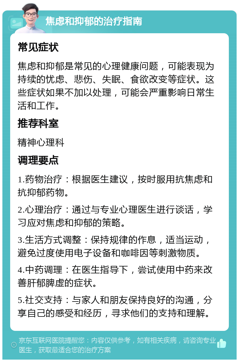 焦虑和抑郁的治疗指南 常见症状 焦虑和抑郁是常见的心理健康问题，可能表现为持续的忧虑、悲伤、失眠、食欲改变等症状。这些症状如果不加以处理，可能会严重影响日常生活和工作。 推荐科室 精神心理科 调理要点 1.药物治疗：根据医生建议，按时服用抗焦虑和抗抑郁药物。 2.心理治疗：通过与专业心理医生进行谈话，学习应对焦虑和抑郁的策略。 3.生活方式调整：保持规律的作息，适当运动，避免过度使用电子设备和咖啡因等刺激物质。 4.中药调理：在医生指导下，尝试使用中药来改善肝郁脾虚的症状。 5.社交支持：与家人和朋友保持良好的沟通，分享自己的感受和经历，寻求他们的支持和理解。