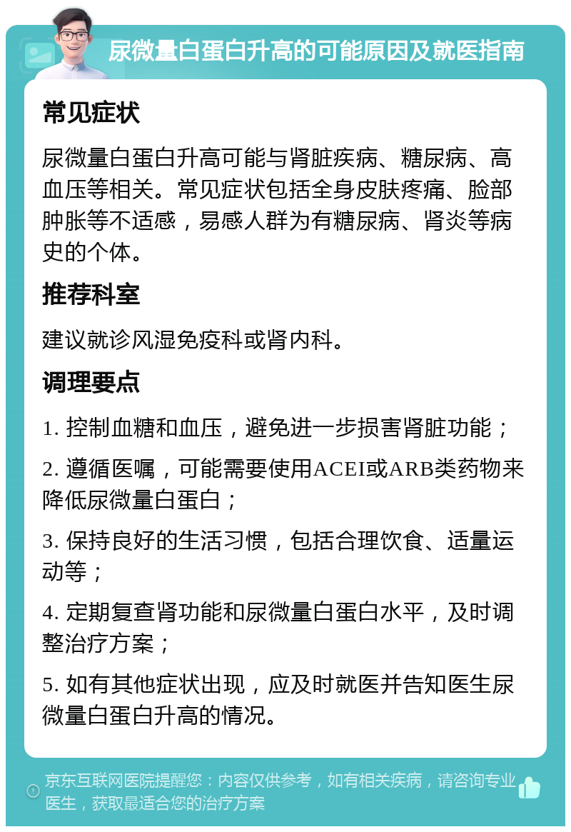 尿微量白蛋白升高的可能原因及就医指南 常见症状 尿微量白蛋白升高可能与肾脏疾病、糖尿病、高血压等相关。常见症状包括全身皮肤疼痛、脸部肿胀等不适感，易感人群为有糖尿病、肾炎等病史的个体。 推荐科室 建议就诊风湿免疫科或肾内科。 调理要点 1. 控制血糖和血压，避免进一步损害肾脏功能； 2. 遵循医嘱，可能需要使用ACEI或ARB类药物来降低尿微量白蛋白； 3. 保持良好的生活习惯，包括合理饮食、适量运动等； 4. 定期复查肾功能和尿微量白蛋白水平，及时调整治疗方案； 5. 如有其他症状出现，应及时就医并告知医生尿微量白蛋白升高的情况。