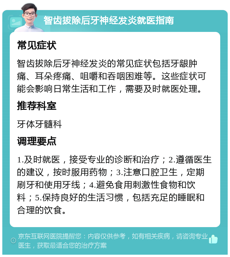 智齿拔除后牙神经发炎就医指南 常见症状 智齿拔除后牙神经发炎的常见症状包括牙龈肿痛、耳朵疼痛、咀嚼和吞咽困难等。这些症状可能会影响日常生活和工作，需要及时就医处理。 推荐科室 牙体牙髓科 调理要点 1.及时就医，接受专业的诊断和治疗；2.遵循医生的建议，按时服用药物；3.注意口腔卫生，定期刷牙和使用牙线；4.避免食用刺激性食物和饮料；5.保持良好的生活习惯，包括充足的睡眠和合理的饮食。