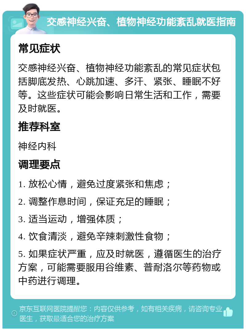 交感神经兴奋、植物神经功能紊乱就医指南 常见症状 交感神经兴奋、植物神经功能紊乱的常见症状包括脚底发热、心跳加速、多汗、紧张、睡眠不好等。这些症状可能会影响日常生活和工作，需要及时就医。 推荐科室 神经内科 调理要点 1. 放松心情，避免过度紧张和焦虑； 2. 调整作息时间，保证充足的睡眠； 3. 适当运动，增强体质； 4. 饮食清淡，避免辛辣刺激性食物； 5. 如果症状严重，应及时就医，遵循医生的治疗方案，可能需要服用谷维素、普耐洛尔等药物或中药进行调理。