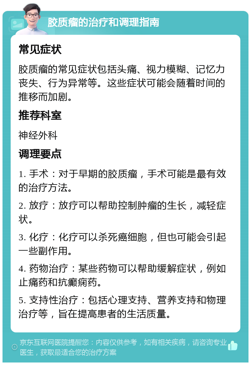 胶质瘤的治疗和调理指南 常见症状 胶质瘤的常见症状包括头痛、视力模糊、记忆力丧失、行为异常等。这些症状可能会随着时间的推移而加剧。 推荐科室 神经外科 调理要点 1. 手术：对于早期的胶质瘤，手术可能是最有效的治疗方法。 2. 放疗：放疗可以帮助控制肿瘤的生长，减轻症状。 3. 化疗：化疗可以杀死癌细胞，但也可能会引起一些副作用。 4. 药物治疗：某些药物可以帮助缓解症状，例如止痛药和抗癫痫药。 5. 支持性治疗：包括心理支持、营养支持和物理治疗等，旨在提高患者的生活质量。