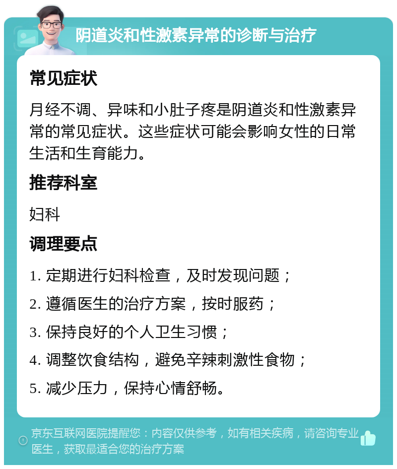 阴道炎和性激素异常的诊断与治疗 常见症状 月经不调、异味和小肚子疼是阴道炎和性激素异常的常见症状。这些症状可能会影响女性的日常生活和生育能力。 推荐科室 妇科 调理要点 1. 定期进行妇科检查，及时发现问题； 2. 遵循医生的治疗方案，按时服药； 3. 保持良好的个人卫生习惯； 4. 调整饮食结构，避免辛辣刺激性食物； 5. 减少压力，保持心情舒畅。